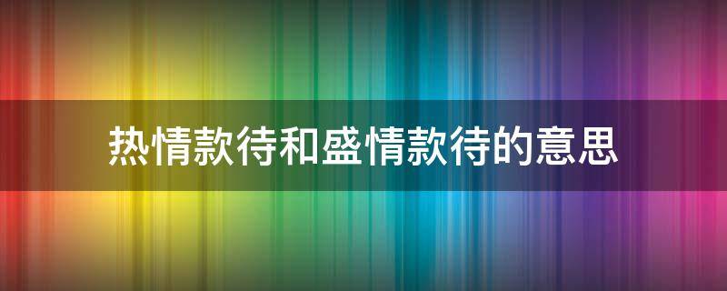 热情款待和盛情款待的意思 盛情款待与热情款待的区别