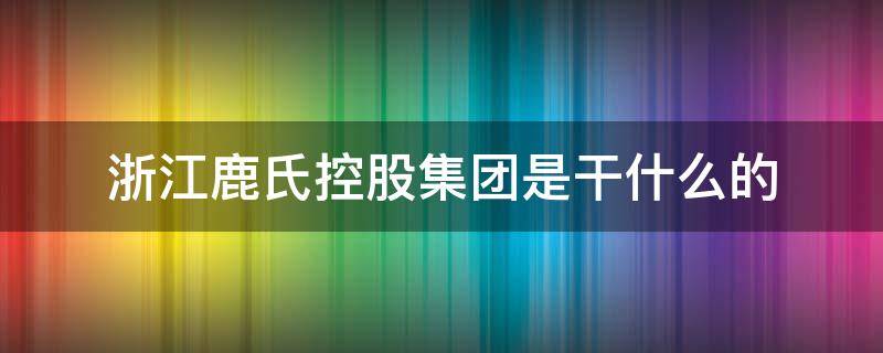 浙江鹿氏控股集团是干什么的（浙江鹿氏控股有限公司干嘛的）