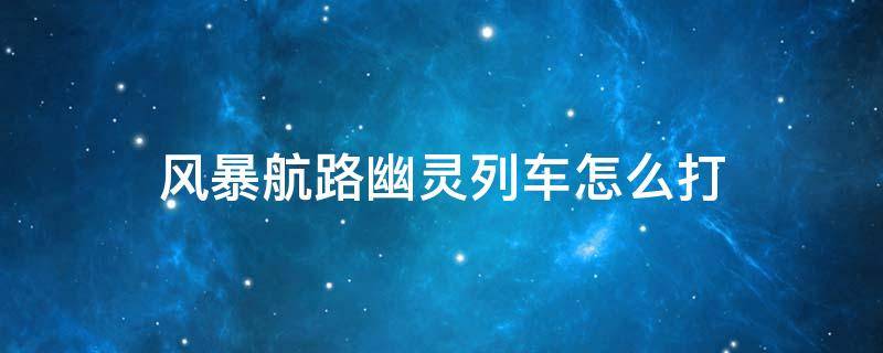 风暴航路幽灵列车怎么打 风暴航路幽灵列车梦幻列车长怎么打