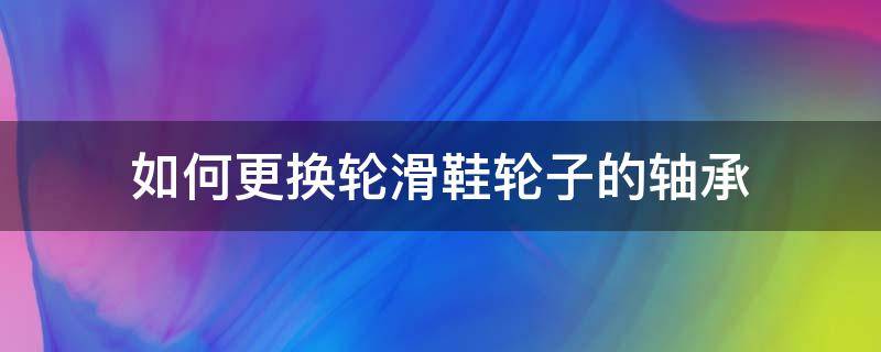 如何更换轮滑鞋轮子的轴承（滑轮怎么换轴承）