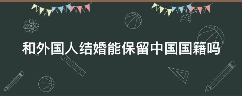 和外国人结婚能保留中国国籍吗 和外国人结婚能保留中国国籍吗