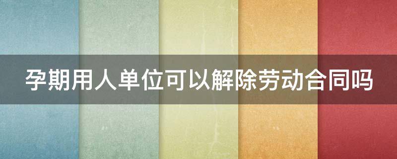 孕期用人单位可以解除劳动合同吗（孕期用人单位可以解除劳动合同吗）