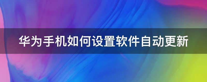 华为手机如何设置软件自动更新 华为手机如何设置软件自动更新时间