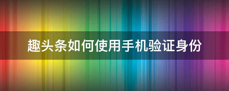 趣头条如何使用手机验证身份（头条号怎么验证身份）