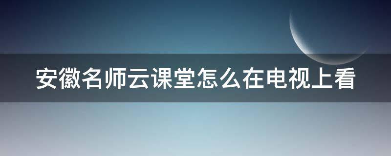 安徽名师云课堂怎么在电视上看（安徽名师云课堂怎么在电视上看课程）