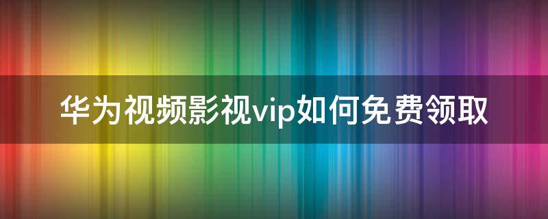 华为视频影视vip如何免费领取 华为视频会员免费领取