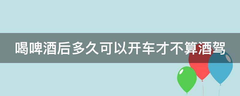 喝啤酒后多久可以开车才不算酒驾（喝啤酒多久后才能开车）