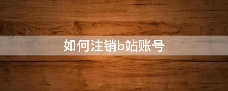 如何注销b站账号 如何注销b站账号要多久