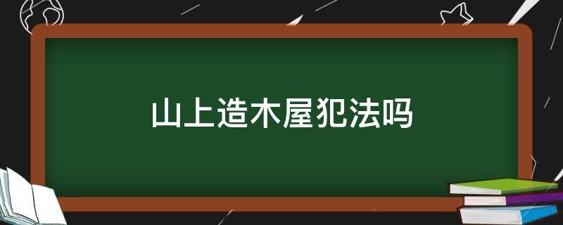 山上造木屋犯法吗（怎样能合法的在山上建个木屋）