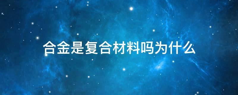 合金是复合材料吗为什么 合金是复合材料吗?