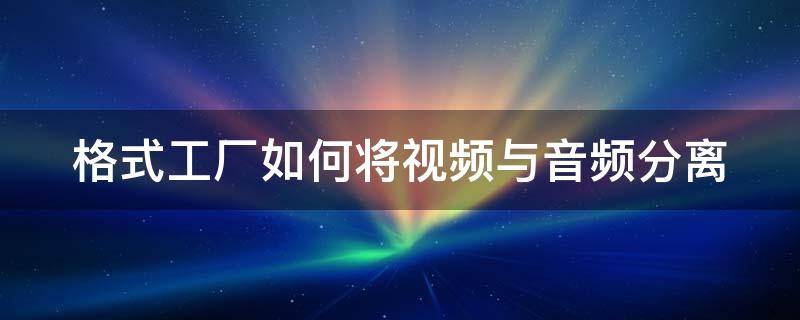 格式工厂如何将视频与音频分离（格式工厂可以将视频文件中的音频分离出来吗）