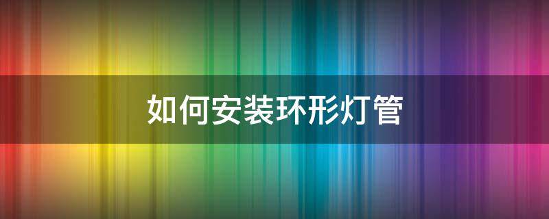 如何安装环形灯管 环形灯管灯罩怎么安装