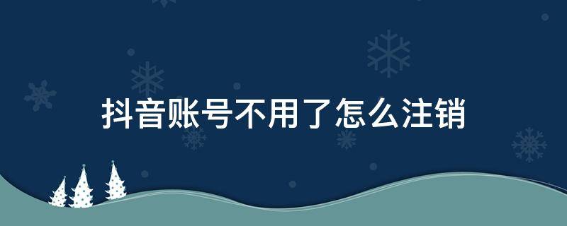 抖音账号不用了怎么注销 抖音账号怎么注销不掉