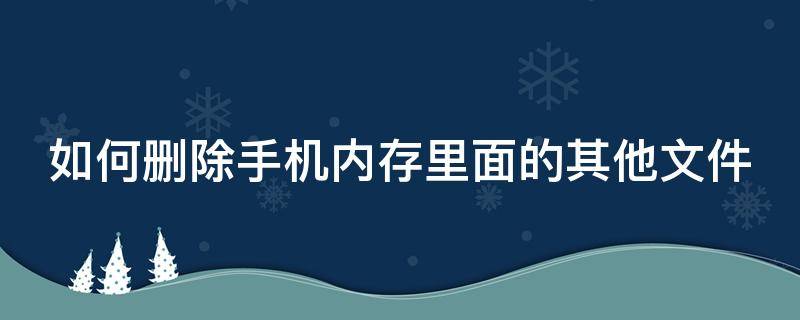 如何删除手机内存里面的其他文件 如何删除手机内存里面的其他文件记录