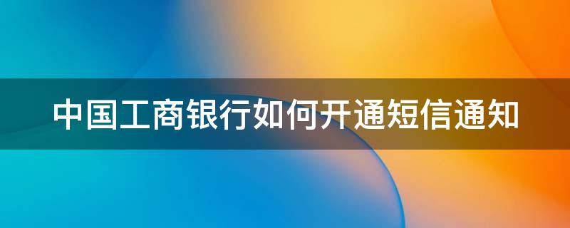 中国工商银行如何开通短信通知（工商银行怎么开通短信通知?）