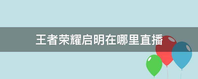 王者荣耀启明在哪里直播（王者荣耀启明在哪里直播平台）