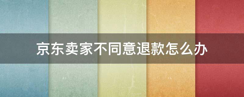 京东卖家不同意退款怎么办 京东商城卖家不同意退货怎么办