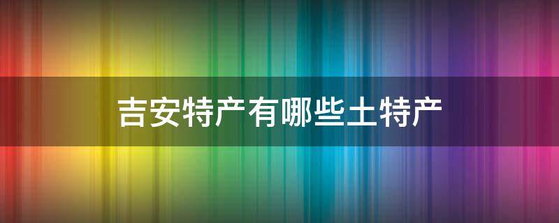 吉安特产有哪些土特产（江西吉安特产有哪些土特产）