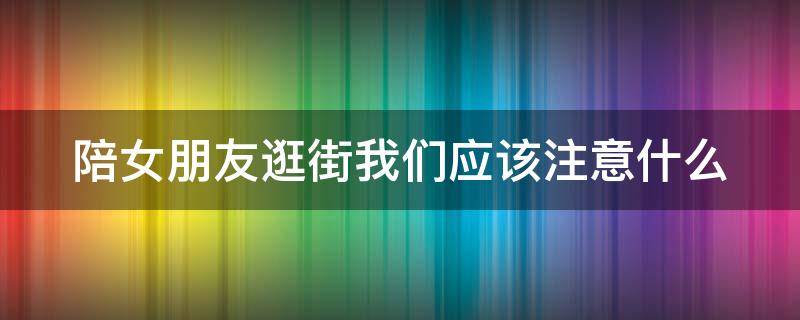 陪女朋友逛街我们应该注意什么 陪女朋友逛街我们应该注意什么事项