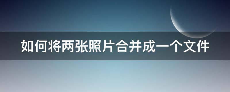 如何将两张照片合并成一个文件 如何将两张照片合并成一个文件发送