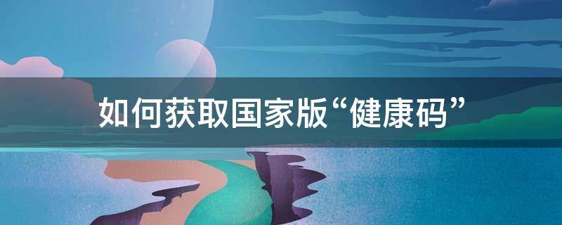 如何获取国家版“健康码”（如何申领国家健康码）