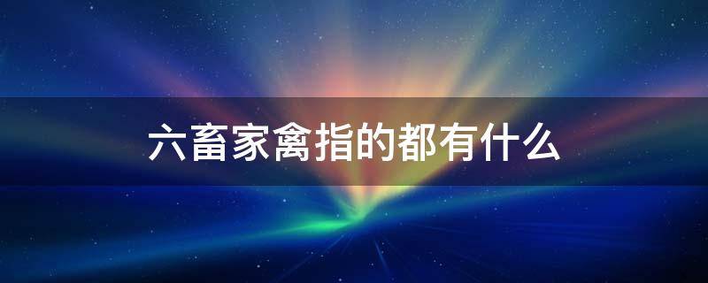 六畜家禽指的都有什么 家禽六畜的动物是什么