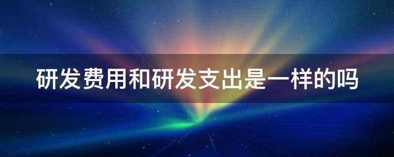 研发费用和研发支出是一样的吗（研发费用和研发支出是一样的吗）