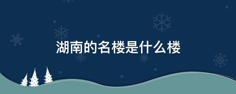 湖南的名楼是什么楼 湖南的什么楼是三大名楼