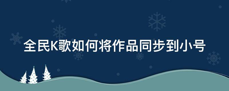 全民K歌如何将作品同步到小号 全民k歌里创建的小号怎样和自己的大号同步