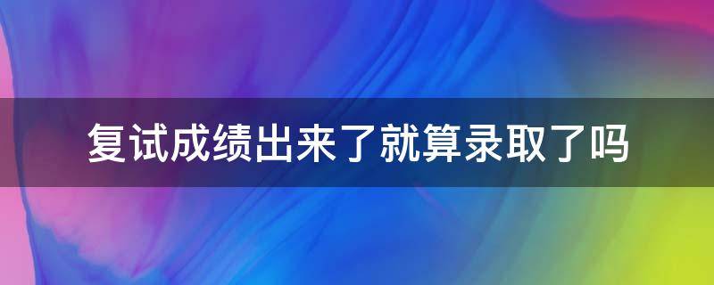 复试成绩出来了就算录取了吗（复试成绩和录取成绩）