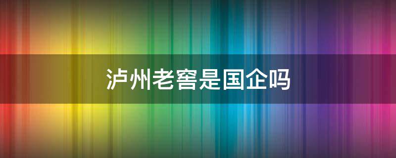 泸州老窖是国企吗 泸州老窖是国企吗还是央企