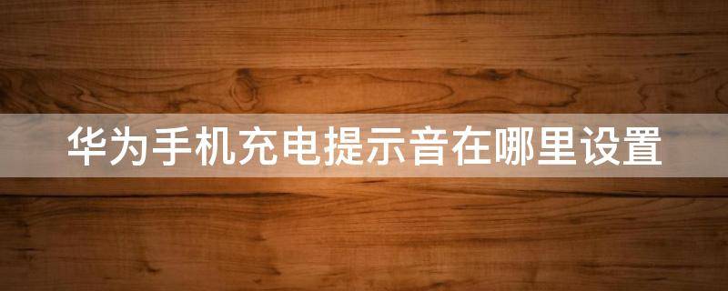 华为手机充电提示音在哪里设置（手机充电完成提示音在哪设置）