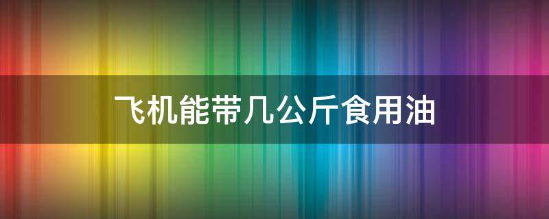 飞机能带几公斤食用油(坐飞机能带食用油吗?能带几斤)