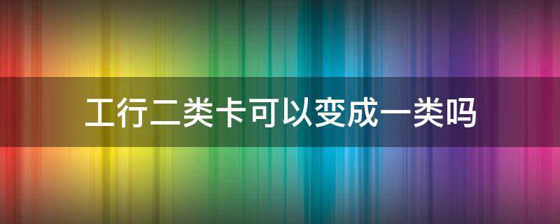 工行二类卡可以变成一类吗 工行卡怎么二类卡变一类卡