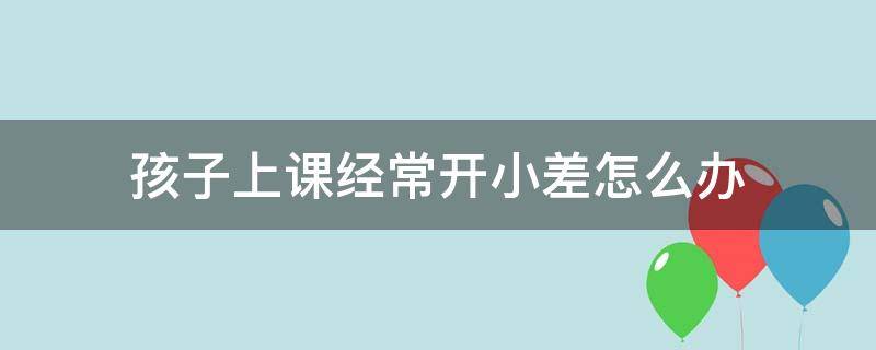 孩子上课经常开小差怎么办 上课容易开小差怎么办