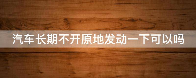 汽车长期不开原地发动一下可以吗 车长时间不开原地发动可以吗