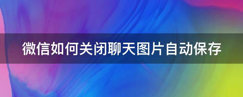 微信如何关闭聊天图片自动保存（关闭微信聊天图片自动下载）