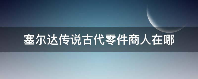 塞尔达传说古代零件商人在哪 塞尔达传说买古代零件的商人在哪里