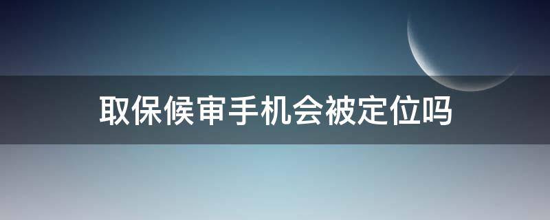 取保候审手机会被定位吗（取保候审手机号码会被定位吗）