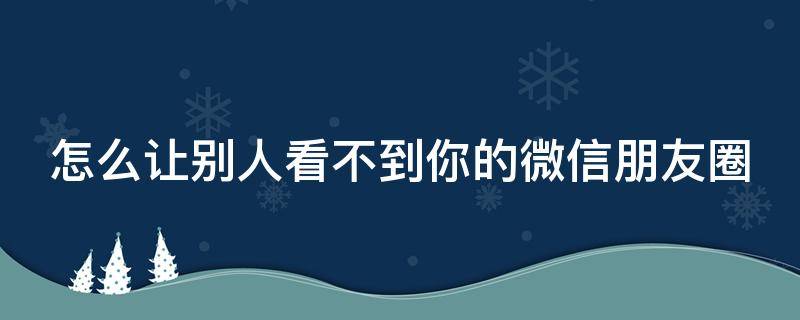 怎么让别人看不到你的微信朋友圈（怎么让别人看不到你的微信朋友圈内容）