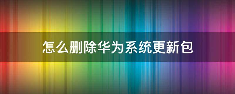 怎么删除华为系统更新包 怎样删除华为手机系统更新包