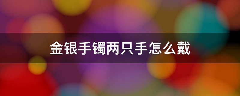 金银手镯两只手怎么戴（金银手镯两只手怎么戴风水）