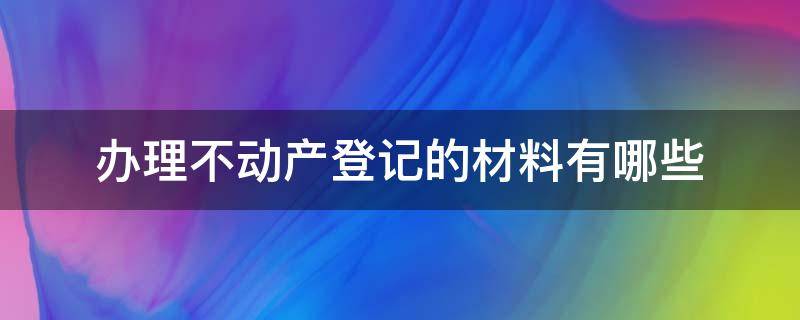 办理不动产登记的材料有哪些（不动产登记需要哪些资料）