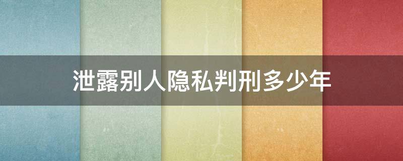 泄露别人隐私判刑多少年 泄露个人隐私怎么定罪几年