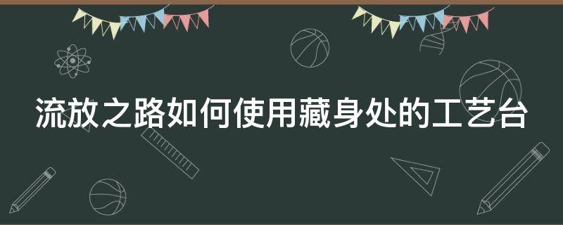 流放之路如何使用藏身处的工艺台（流放之路藏身处摆放）