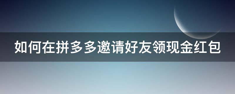 如何在拼多多邀请好友领现金红包（拼多多怎么邀请好友得现金红包）