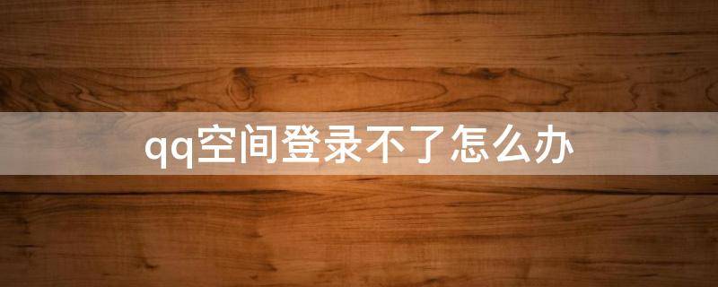 qq空间登录不了怎么办 qq空间登不了了怎么办