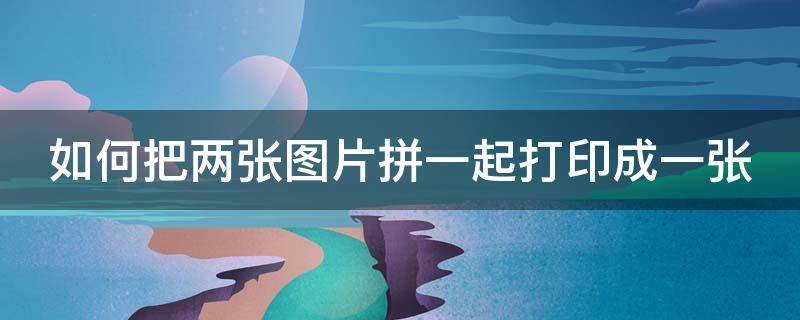 如何把两张图片拼一起打印成一张 如何把两张图片拼一起打印成一张图片