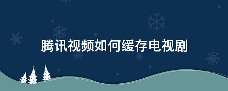 腾讯视频如何缓存电视剧（腾讯视频缓存不了电视剧是怎么回事）