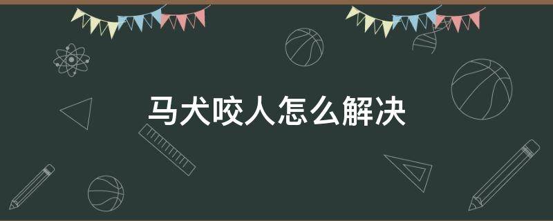 马犬咬人怎么解决（马犬咬人怎么解决,厂里要不要赔偿）